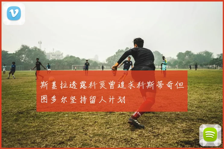 斯基拉透露科莫曾追求科斯蒂奇但图多尔坚持留人计划