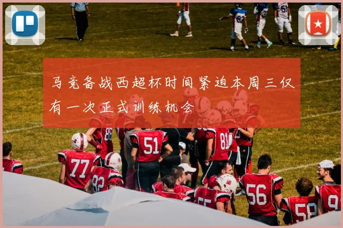 马竞备战西超杯时间紧迫本周三仅有一次正式训练机会