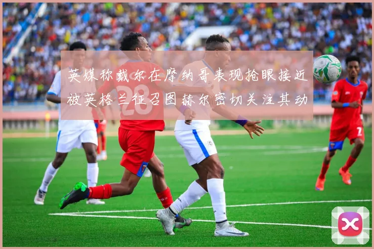 英媒称戴尔在摩纳哥表现抢眼接近被英格兰征召图赫尔密切关注其动态