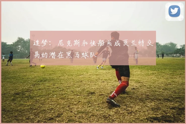 追梦:尼克斯和快船或成莫兰特交易的潜在黑马球队