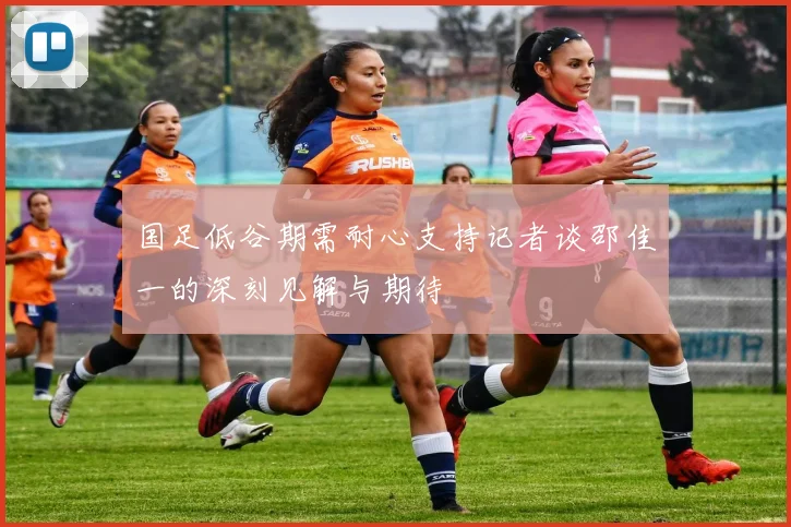 国足低谷期需耐心支持记者谈邵佳一的深刻见解与期待