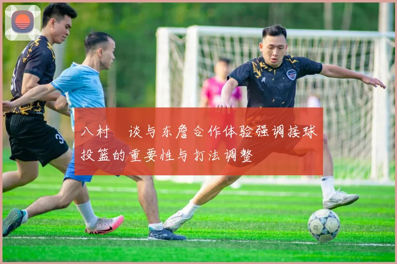 八村塁谈与东詹合作体验强调接球投篮的重要性与打法调整