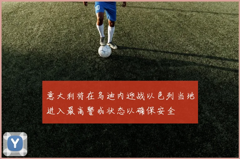 意大利将在乌迪内迎战以色列当地进入最高警戒状态以确保安全