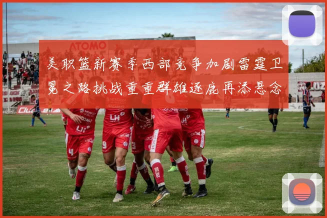 美职篮新赛季西部竞争加剧雷霆卫冕之路挑战重重群雄逐鹿再添悬念