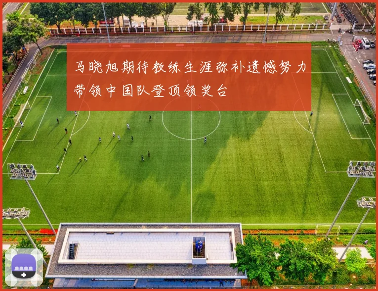 马晓旭期待教练生涯弥补遗憾努力带领中国队登顶领奖台