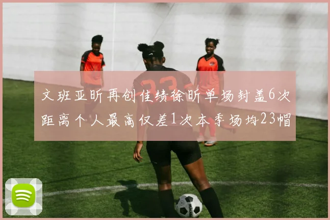 文班亚昕再创佳绩徐昕单场封盖6次距离个人最高仅差1次本季场均23帽领跑联盟