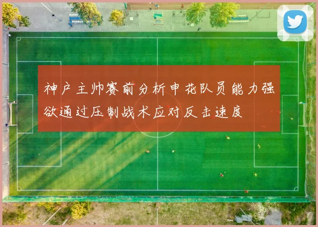 神户主帅赛前分析申花队员能力强欲通过压制战术应对反击速度