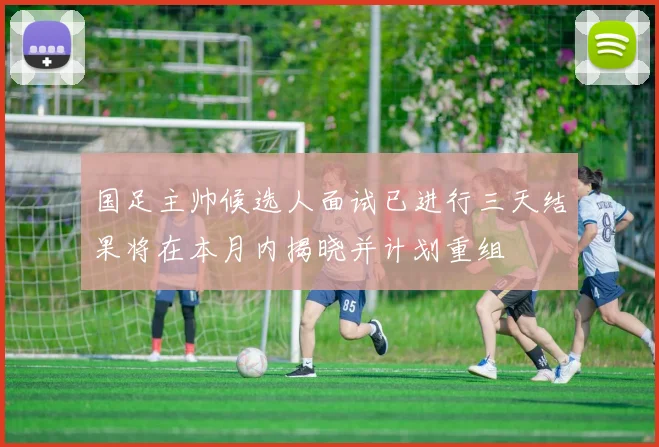 国足主帅候选人面试已进行三天结果将在本月内揭晓并计划重组