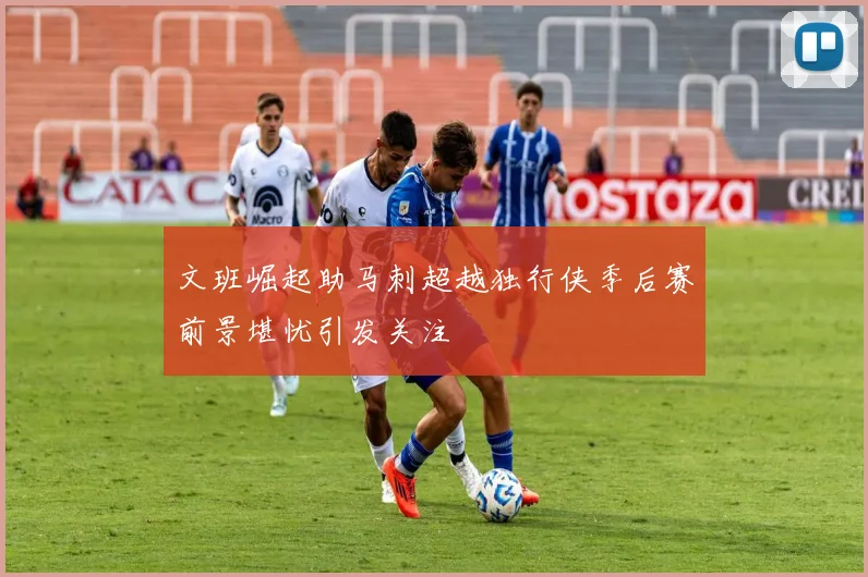 文班崛起助马刺超越独行侠季后赛前景堪忧引发关注