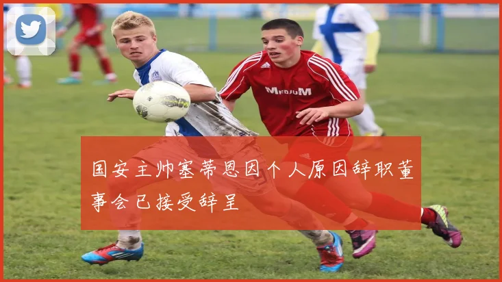 国安主帅塞蒂恩因个人原因辞职董事会已接受辞呈