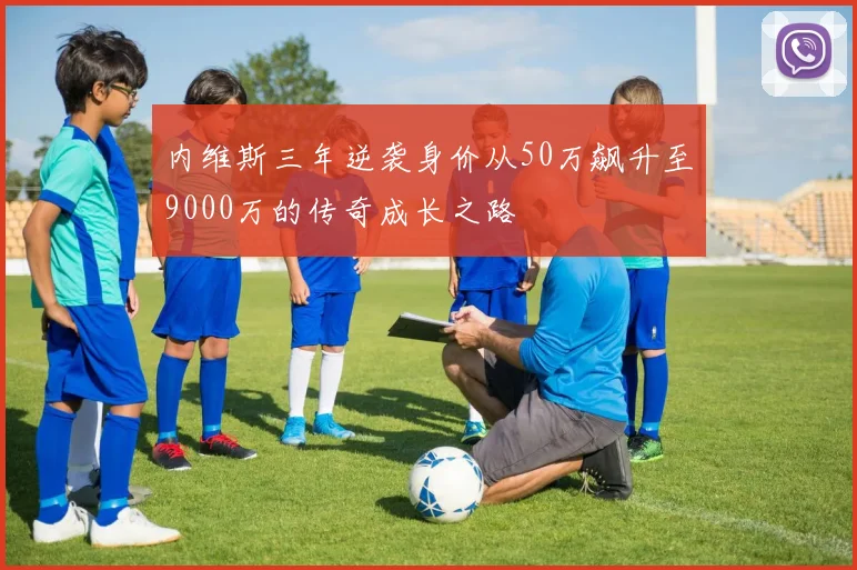内维斯三年逆袭身价从50万飙升至9000万的传奇成长之路