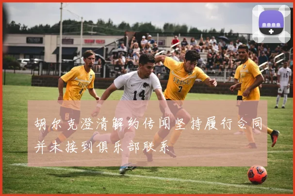 胡尔克澄清解约传闻坚持履行合同并未接到俱乐部联系