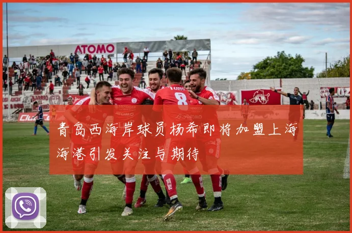 青岛西海岸球员杨希即将加盟上海海港引发关注与期待