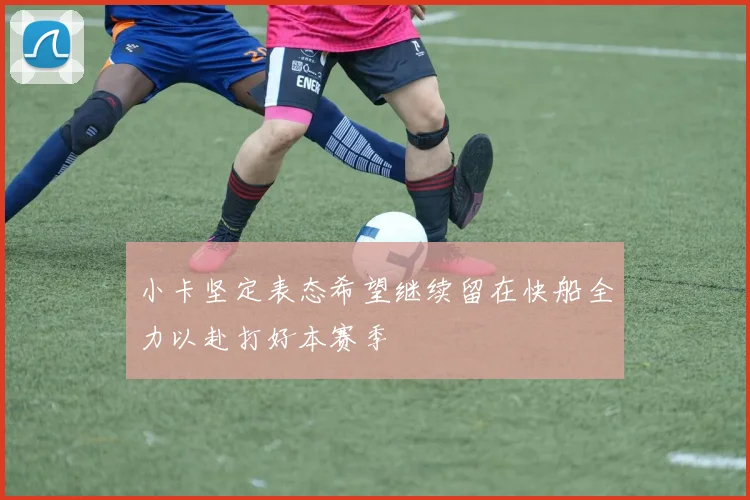 小卡坚定表态希望继续留在快船全力以赴打好本赛季