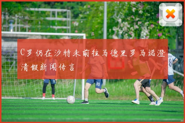 C罗仍在沙特未前往马德里罗马诺澄清假新闻传言