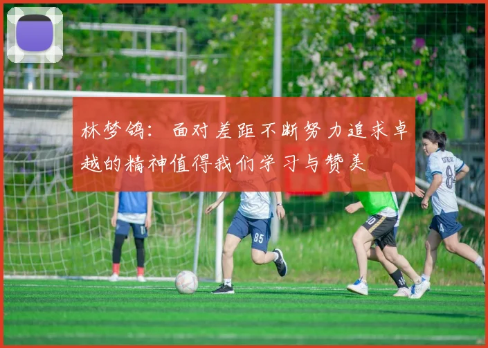 林梦鸽：面对差距不断努力追求卓越的精神值得我们学习与赞美