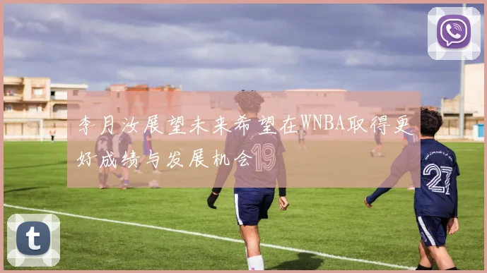 李月汝展望未来希望在WNBA取得更好成绩与发展机会