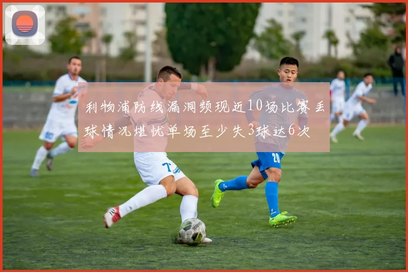 利物浦防线漏洞频现近10场比赛丢球情况堪忧单场至少失3球达6次