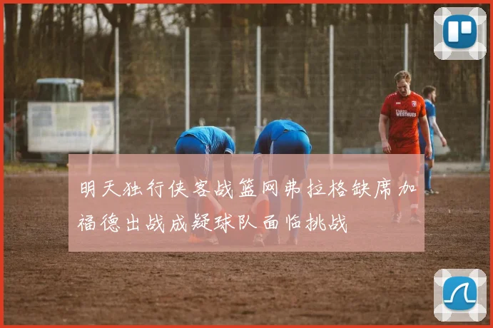 明天独行侠客战篮网弗拉格缺席加福德出战成疑球队面临挑战