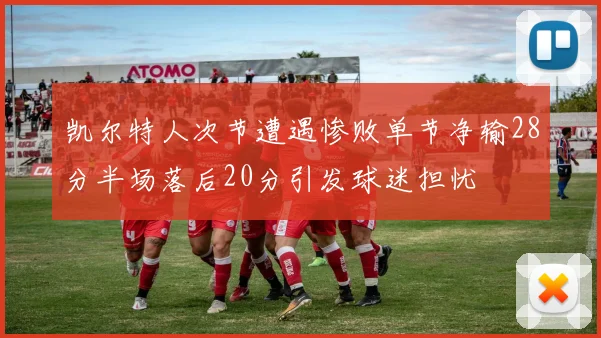 凯尔特人次节遭遇惨败单节净输28分半场落后20分引发球迷担忧