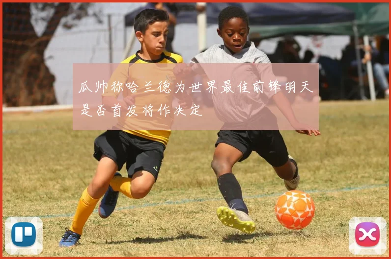 瓜帅称哈兰德为世界最佳前锋明天是否首发将作决定