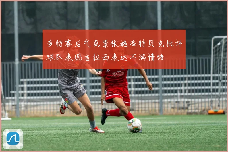 多特赛后气氛紧张施洛特贝克批评球队表现吉拉西表达不满情绪