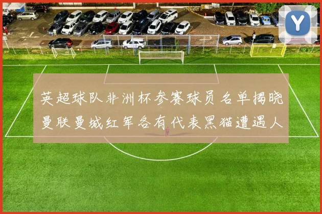 英超球队非洲杯参赛球员名单揭晓曼联曼城红军各有代表黑猫遭遇人员流失