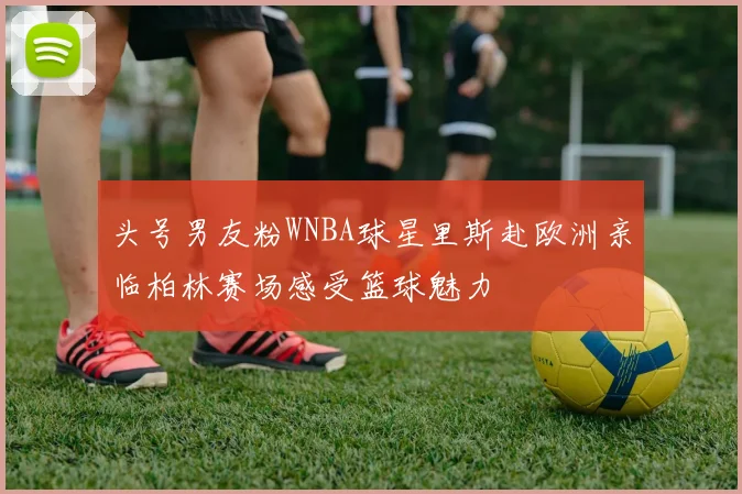 头号男友粉WNBA球星里斯赴欧洲亲临柏林赛场感受篮球魅力