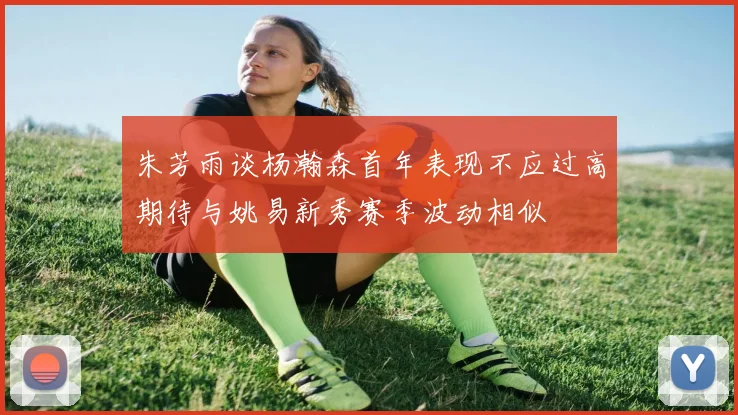 朱芳雨谈杨瀚森首年表现不应过高期待与姚易新秀赛季波动相似