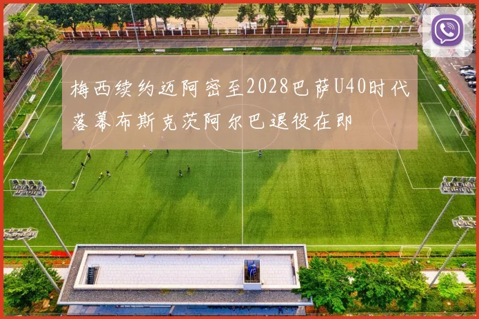 梅西续约迈阿密至2028巴萨U40时代落幕布斯克茨阿尔巴退役在即