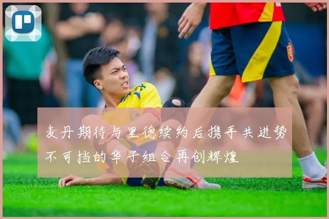 麦丹期待与里德续约后携手共进势不可挡的华子组合再创辉煌