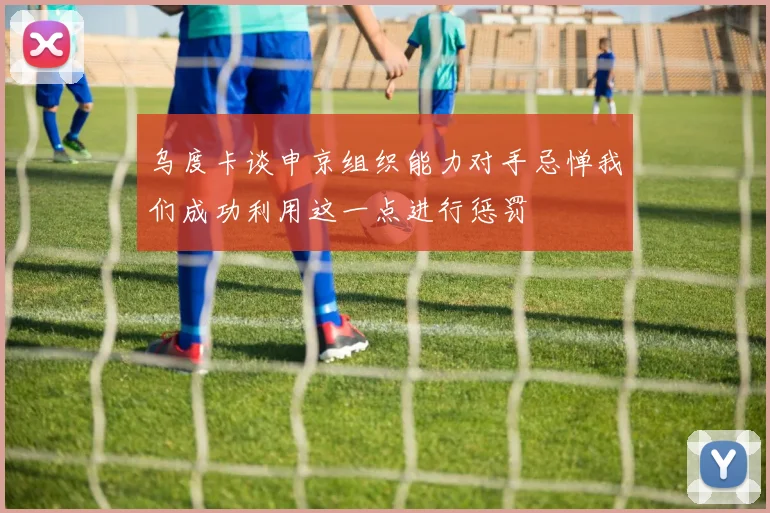乌度卡谈申京组织能力对手忌惮我们成功利用这一点进行惩罚