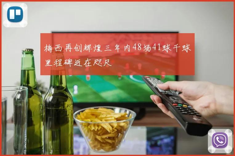 梅西再创辉煌三年内48场41球千球里程碑近在咫尺