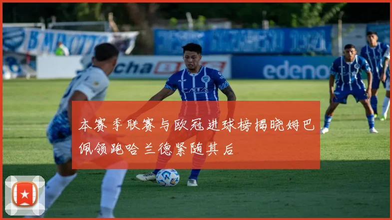 本赛季联赛与欧冠进球榜揭晓姆巴佩领跑哈兰德紧随其后