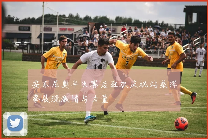 安东尼奥半决赛后狂欢庆祝站桌挥拳展现激情与力量