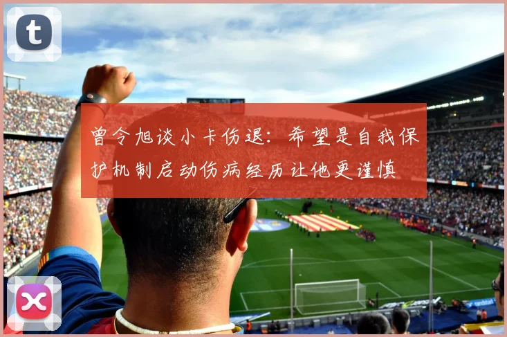 曾令旭谈小卡伤退:希望是自我保护机制启动伤病经历让他更谨慎