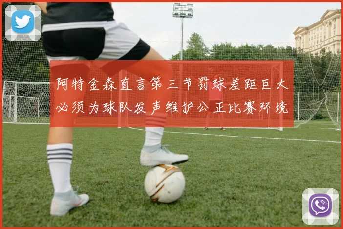 阿特金森直言第三节罚球差距巨大必须为球队发声维护公正比赛环境