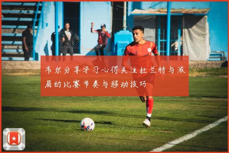 韦尔分享学习心得关注杜兰特与浓眉的比赛节奏与移动技巧