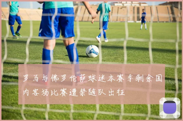 罗马与佛罗伦萨球迷本赛季剩余国内客场比赛遭禁随队出征