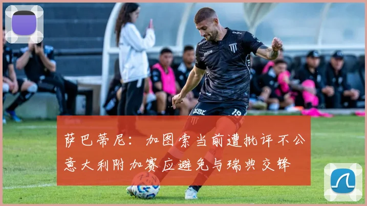 萨巴蒂尼：加图索当前遭批评不公意大利附加赛应避免与瑞典交锋