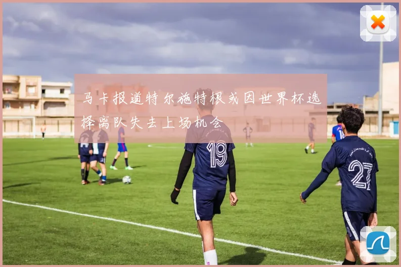 马卡报道特尔施特根或因世界杯选择离队失去上场机会