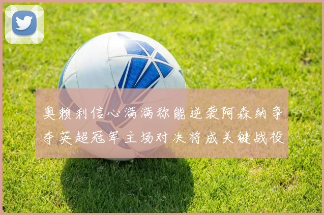 奥赖利信心满满称能逆袭阿森纳争夺英超冠军主场对决将成关键战役